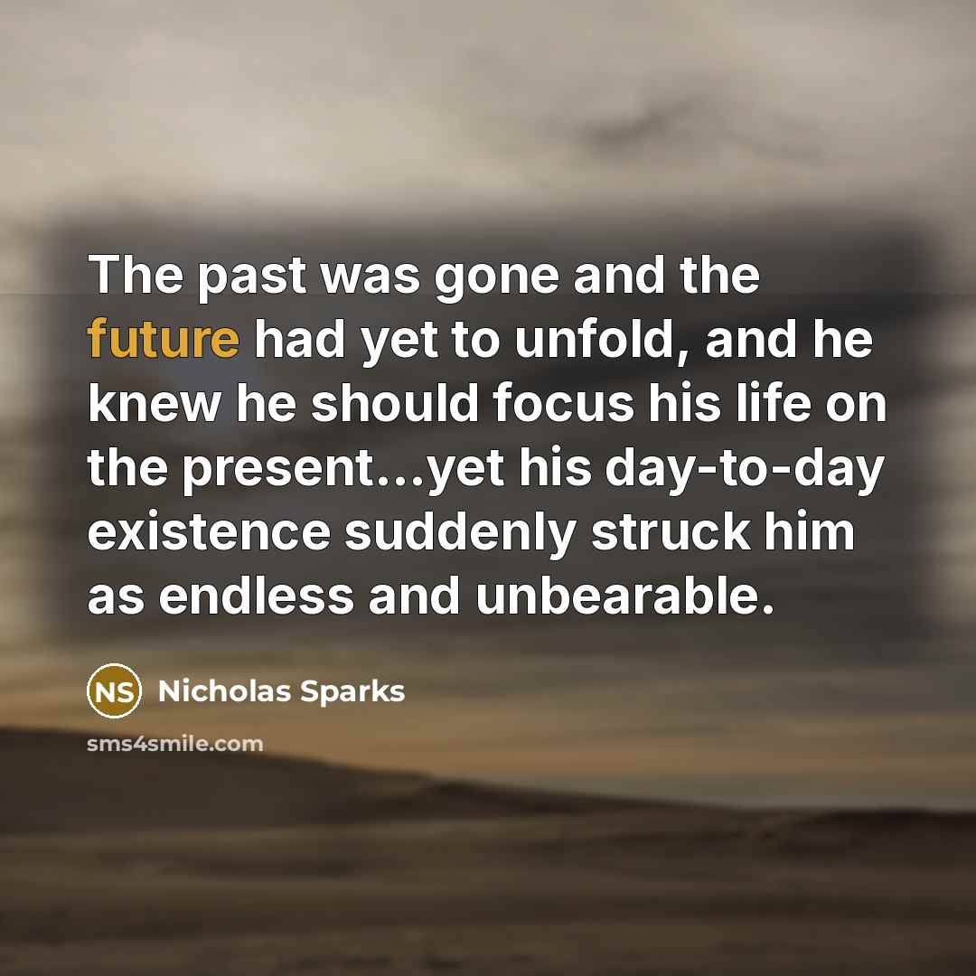 “The past was gone and the future had yet to unfold, and he knew he should focus his life on the present…yet his day-to-day existence suddenly struck him as endless and unbearable.” quote by Nicholas Sparks