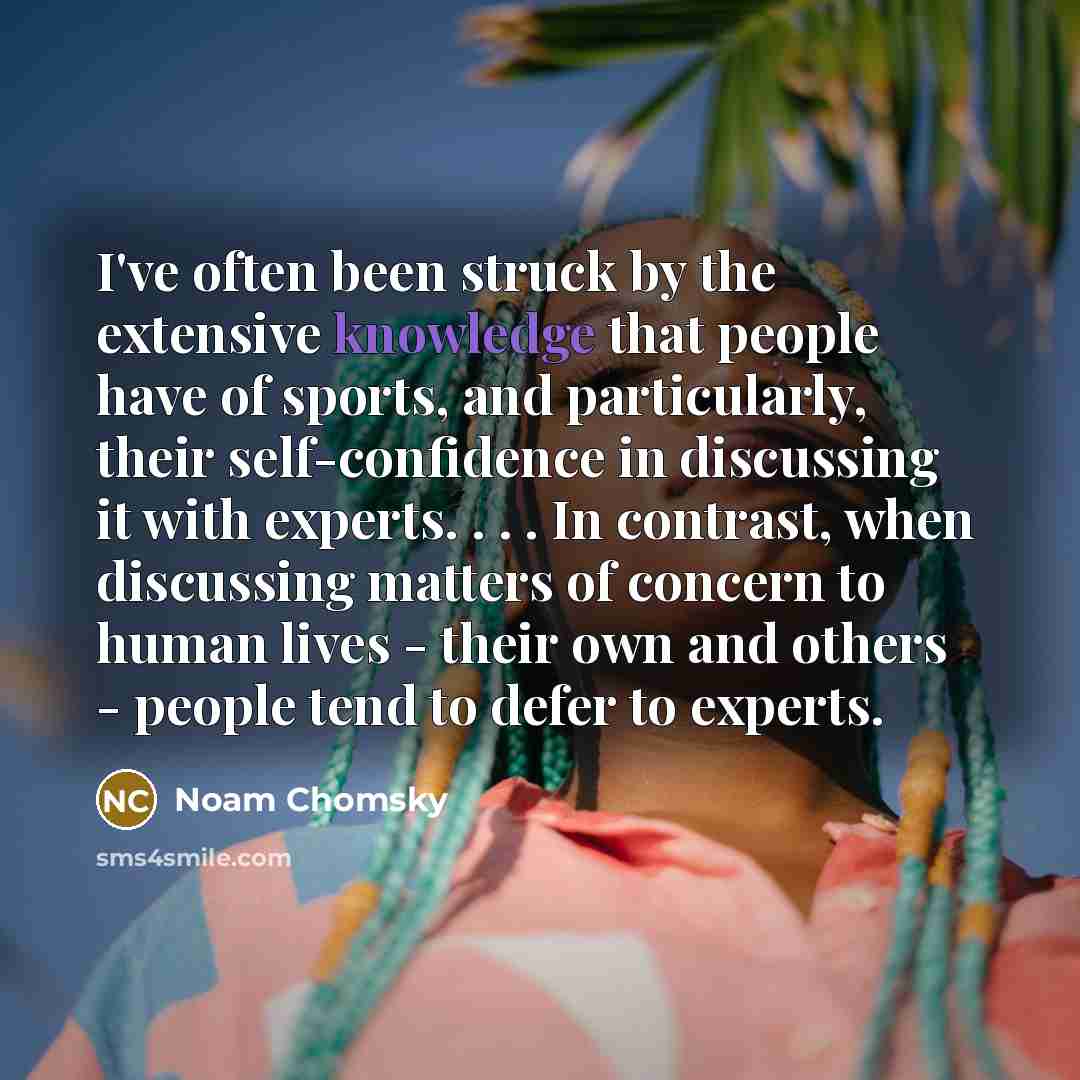 “I've often been struck by the extensive knowledge that people have of sports, and particularly, their self-confidence in discussing it with experts. . . . In contrast, when discussing matters of concern to human lives - their own and others - people tend to defer to experts.” quote by Noam Chomsky
