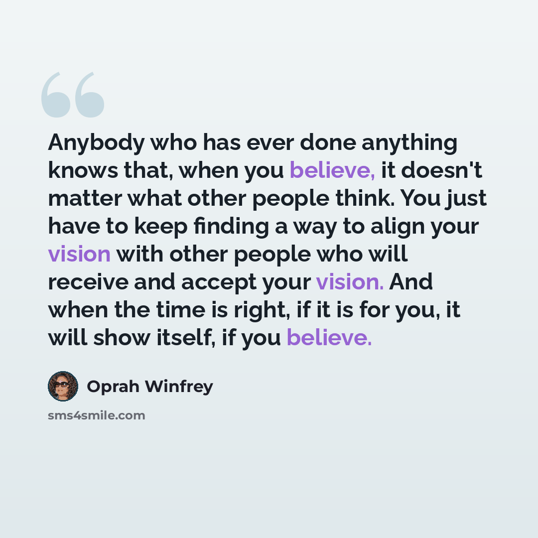 “Anybody who has ever done anything knows that, when you believe, it doesn't matter what other people think. You just have to keep finding a way to align your vision with other people who will receive and accept your vision. And when the time is right, if it is for you, it will show itself, if you…” quote by Oprah Winfrey