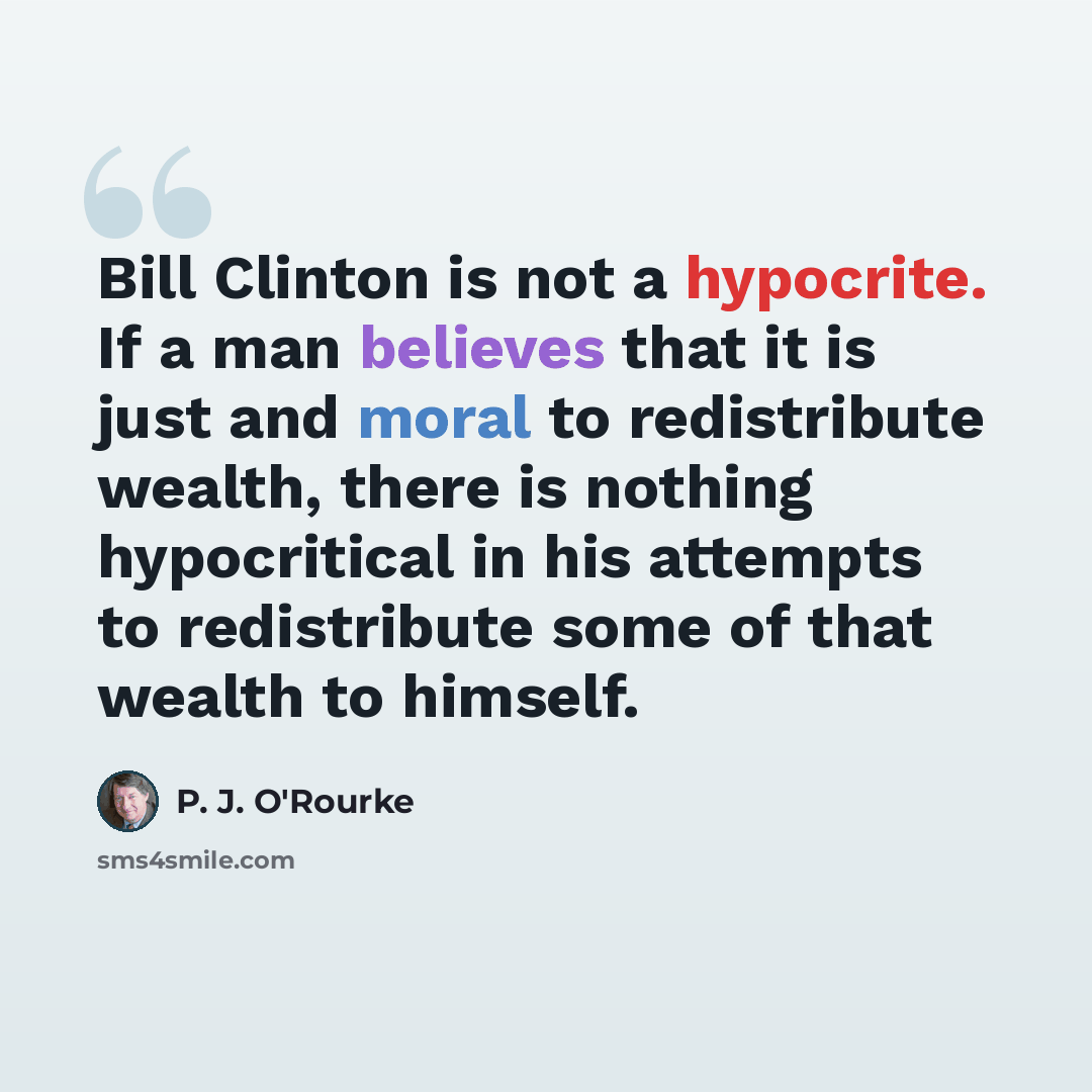 “Bill Clinton is not a hypocrite. If a man believes that it is just and moral to redistribute wealth, there is nothing hypocritical in his attempts to redistribute some of that wealth to himself.” quote by P. J. O'Rourke