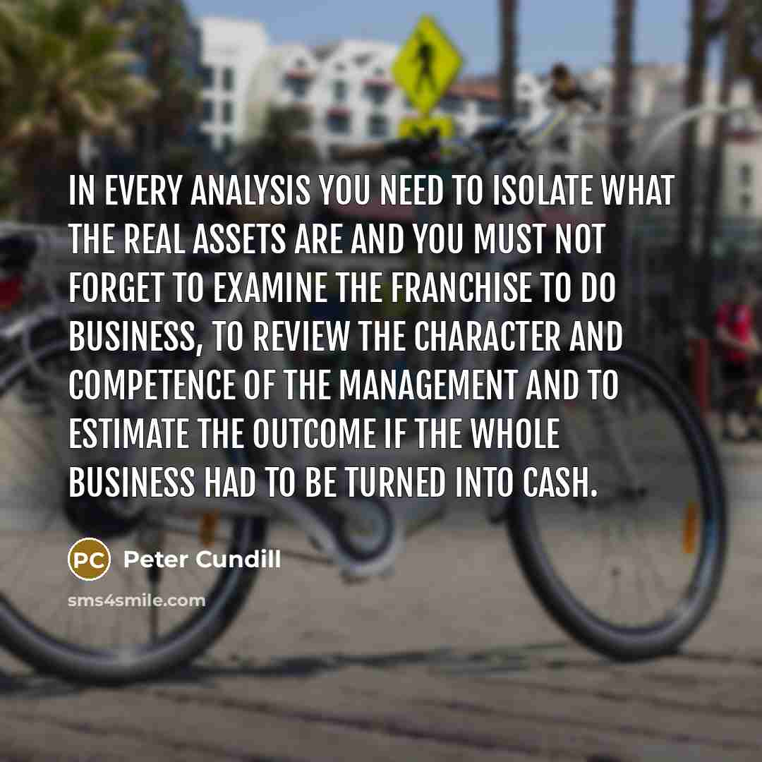 “In every analysis you need to isolate what the real assets are and you must not forget to examine the franchise to do business, to review the character and competence of the management and to estimate the outcome if the whole business had to be turned into cash.” quote by Peter Cundill