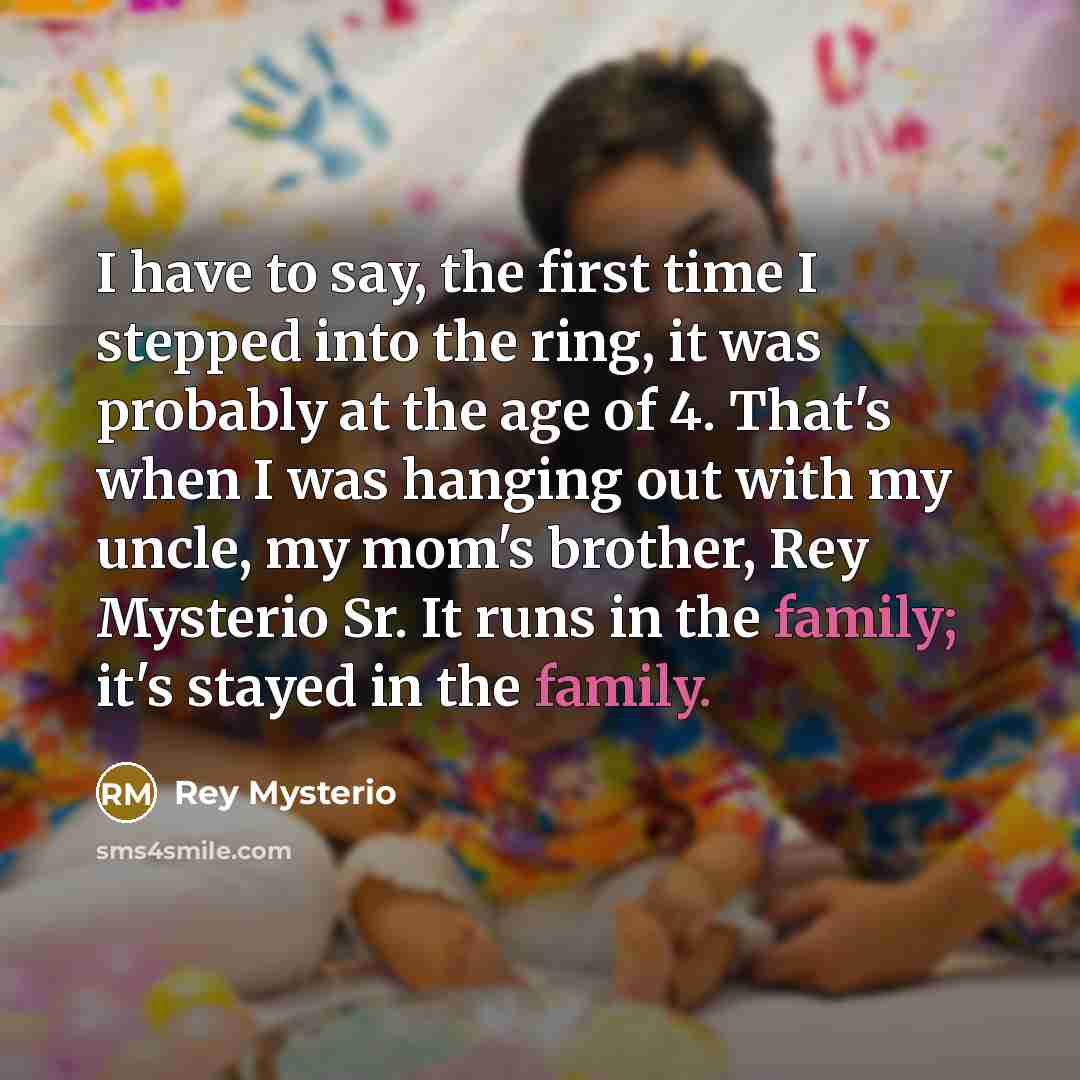 “I have to say, the first time I stepped into the ring, it was probably at the age of 4. That's when I was hanging out with my uncle, my mom's brother, Rey Mysterio Sr. It runs in the family; it's stayed in the family.” quote by Rey Mysterio