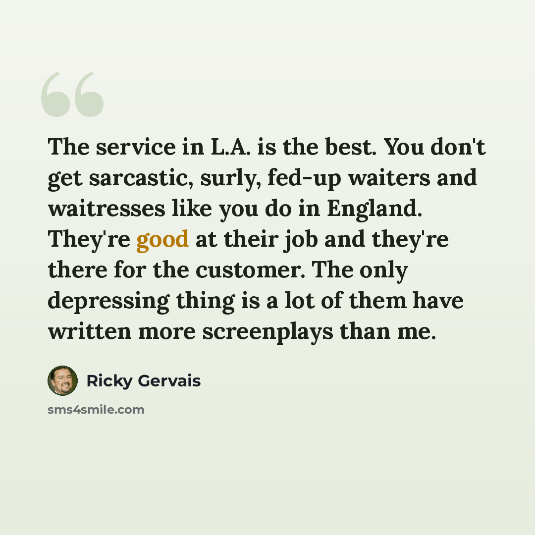 “The service in L.A. is the best. You don't get sarcastic, surly, fed-up waiters and waitresses like you do in England. They're good at their job and they're there for the customer. The only depressing thing is a lot of them have written more screenplays than me.” quote by Ricky Gervais