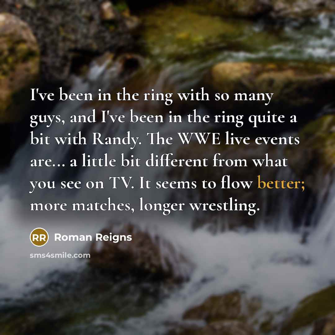 “I've been in the ring with so many guys, and I've been in the ring quite a bit with Randy. The WWE live events are... a little bit different from what you see on TV. It seems to flow better; more matches, longer wrestling.” quote by Roman Reigns