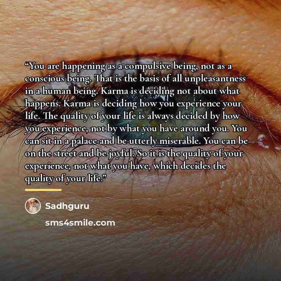 “You are happening as a compulsive being, not as a conscious being. That is the basis of all unpleasantness in a human being. Karma is deciding not about what happens. Karma is deciding how you experience your life. The quality of your life is always decided by how you experience, not by what you…” quote by Sadhguru