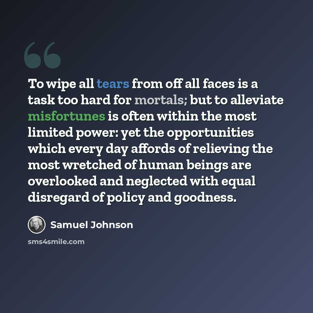 “To wipe all tears from off all faces is a task too hard for mortals; but to alleviate misfortunes is often within the most limited power: yet the opportunities which every day affords of relieving the most wretched of human beings are overlooked and neglected with equal disregard of policy and…” quote by Samuel Johnson