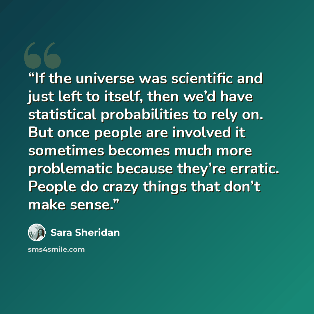 “If the universe was scientific and just left to itself, then we’d have statistical probabilities to rely on. But once people are involved it sometimes becomes much more problematic because they’re erratic. People do crazy things that don’t make sense.” quote by Sara Sheridan
