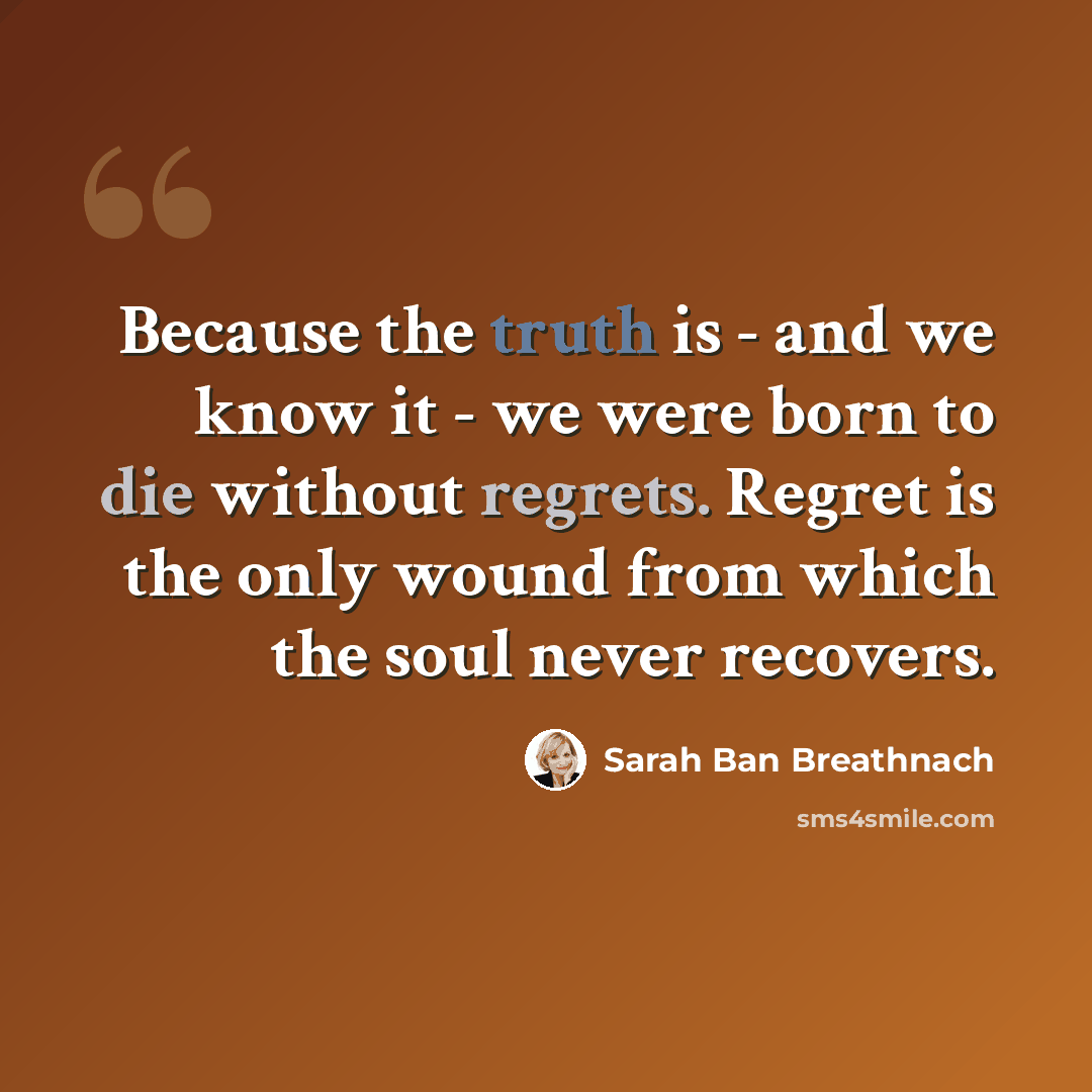 “Because the truth is - and we know it - we were born to die without regrets. Regret is the only wound from which the soul never recovers.” quote by Sarah Ban Breathnach