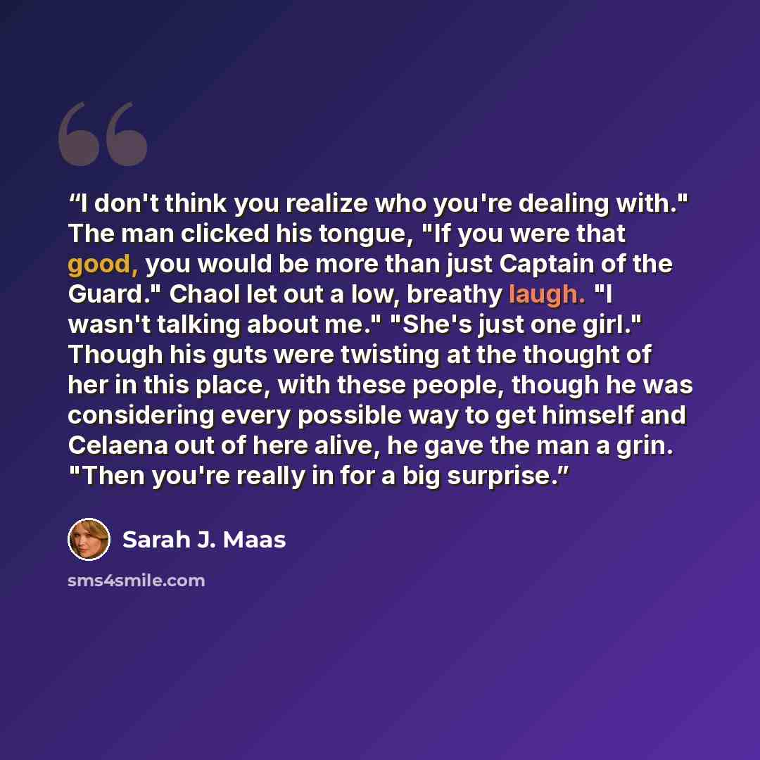 “I don't think you realize who you're dealing with." The man clicked his tongue, "If you were that good, you would be more than just Captain of the Guard." Chaol let out a low, breathy laugh. "I wasn't talking about me." "She's just one girl." Though his guts were twisting at the thought of her in…” quote by Sarah J. Maas