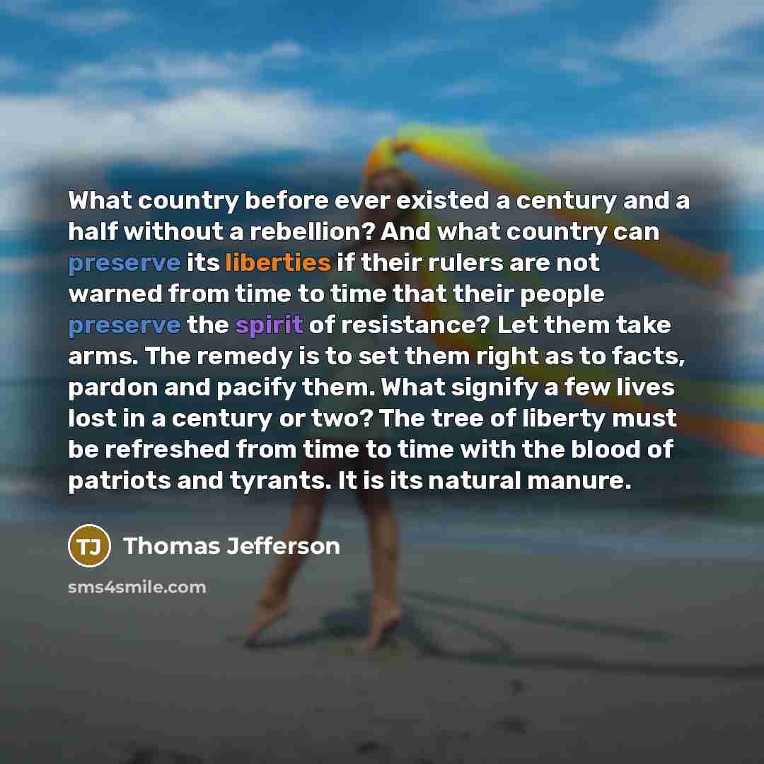 “What country before ever existed a century and a half without a rebellion? And what country can preserve its liberties if their rulers are not warned from time to time that their people preserve the spirit of resistance? Let them take arms. The remedy is to set them right as to facts, pardon and…” quote by Thomas Jefferson