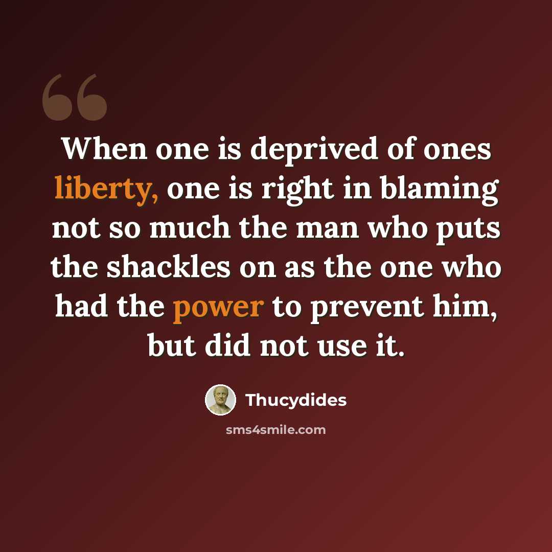 “When one is deprived of ones liberty, one is right in blaming not so much the man who puts the shackles on as the one who had the power to prevent him, but did not use it.” quote by Thucydides