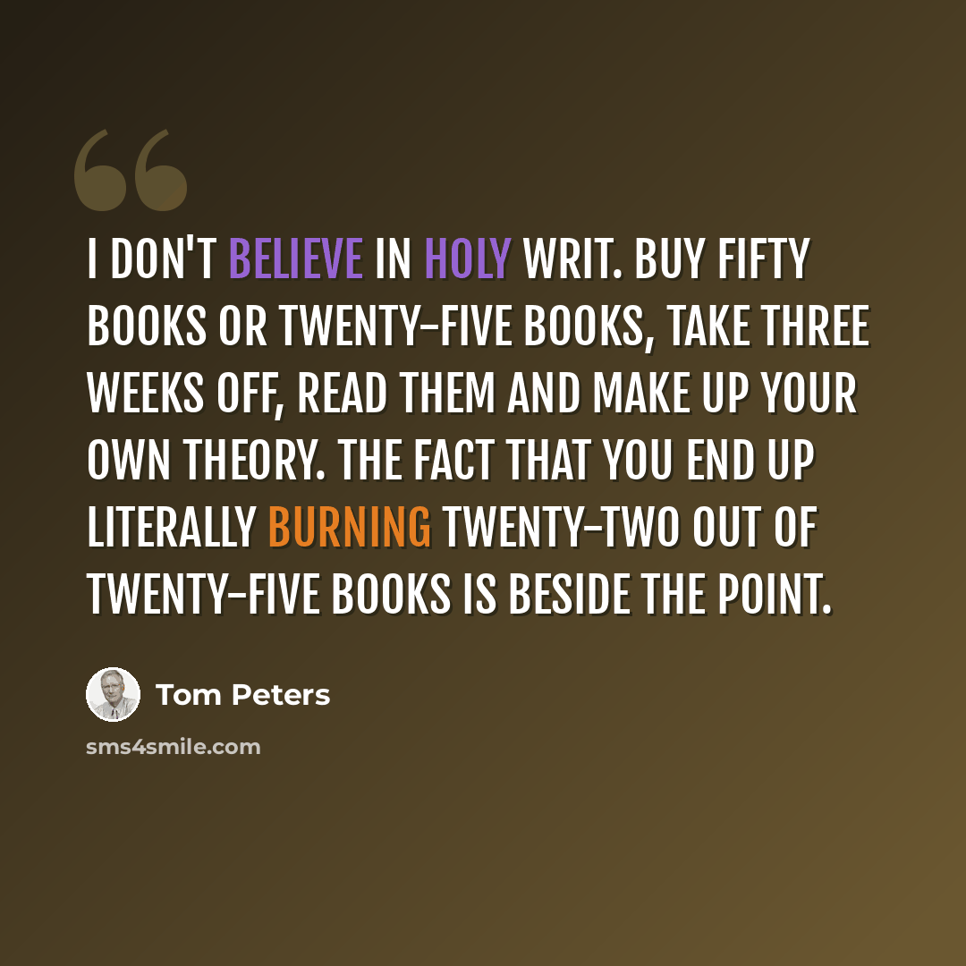 “I don't believe in holy writ. Buy fifty books or twenty-five books, take three weeks off, read them and make up your own theory. The fact that you end up literally burning twenty-two out of twenty-five books is beside the point.” quote by Tom Peters