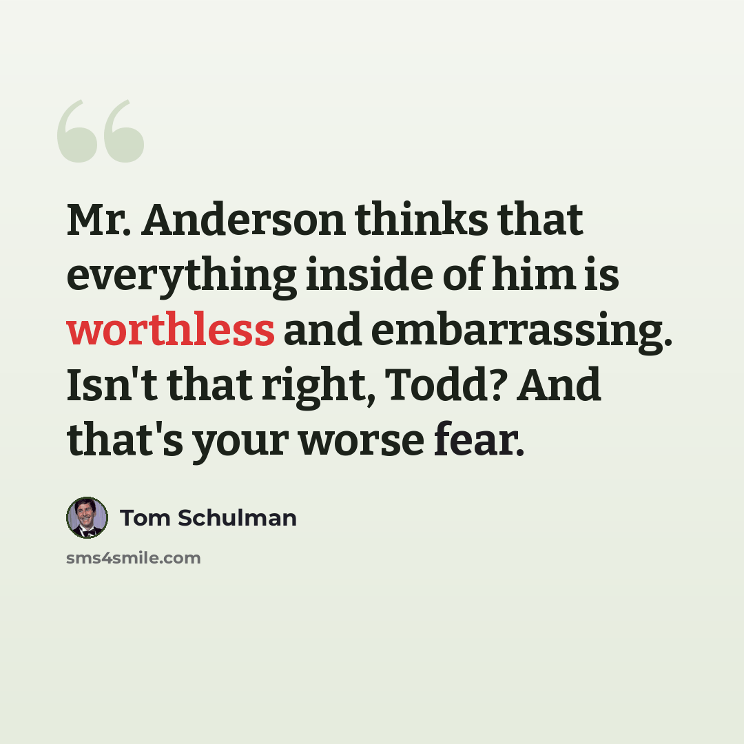 “Mr. Anderson thinks that everything inside of him is worthless and embarrassing. Isn't that right, Todd? And that's your worse fear.” quote by Tom Schulman