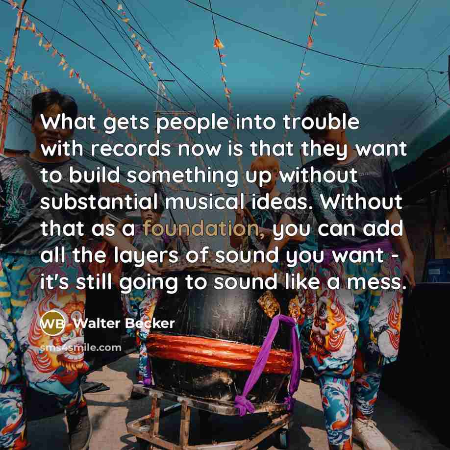 “What gets people into trouble with records now is that they want to build something up without substantial musical ideas. Without that as a foundation, you can add all the layers of sound you want - it's still going to sound like a mess.” quote by Walter Becker