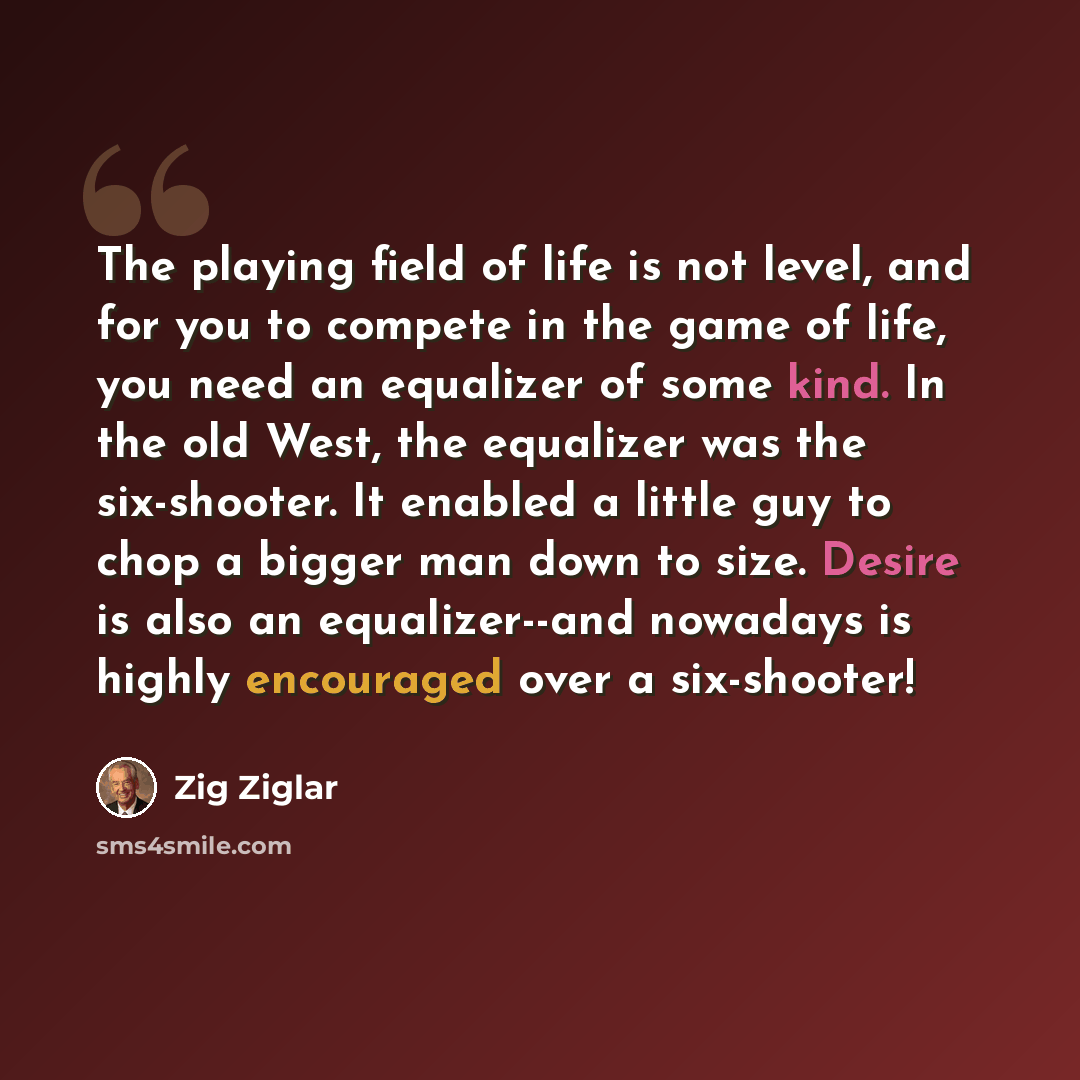 “The playing field of life is not level, and for you to compete in the game of life, you need an equalizer of some kind. In the old West, the equalizer was the six-shooter. It enabled a little guy to chop a bigger man down to size. Desire is also an equalizer--and nowadays is highly encouraged over…” quote by Zig Ziglar