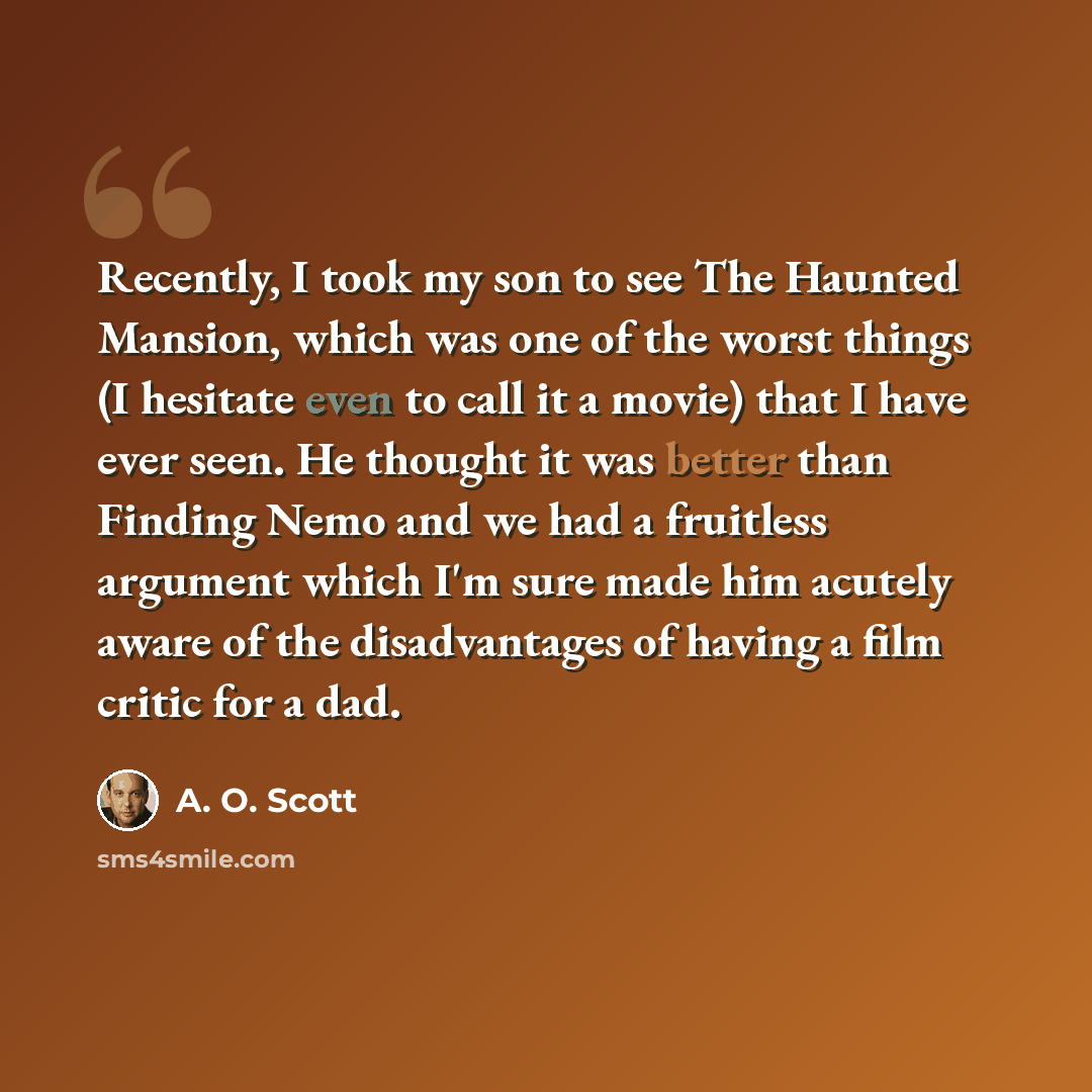 “Recently, I took my son to see The Haunted Mansion, which was one of the worst things (I hesitate even to call it a movie) that I have ever seen. He thought it was better than Finding Nemo and we had a fruitless argument which I'm sure made him acutely aware of the disadvantages of having a film…” quote by A. O. Scott