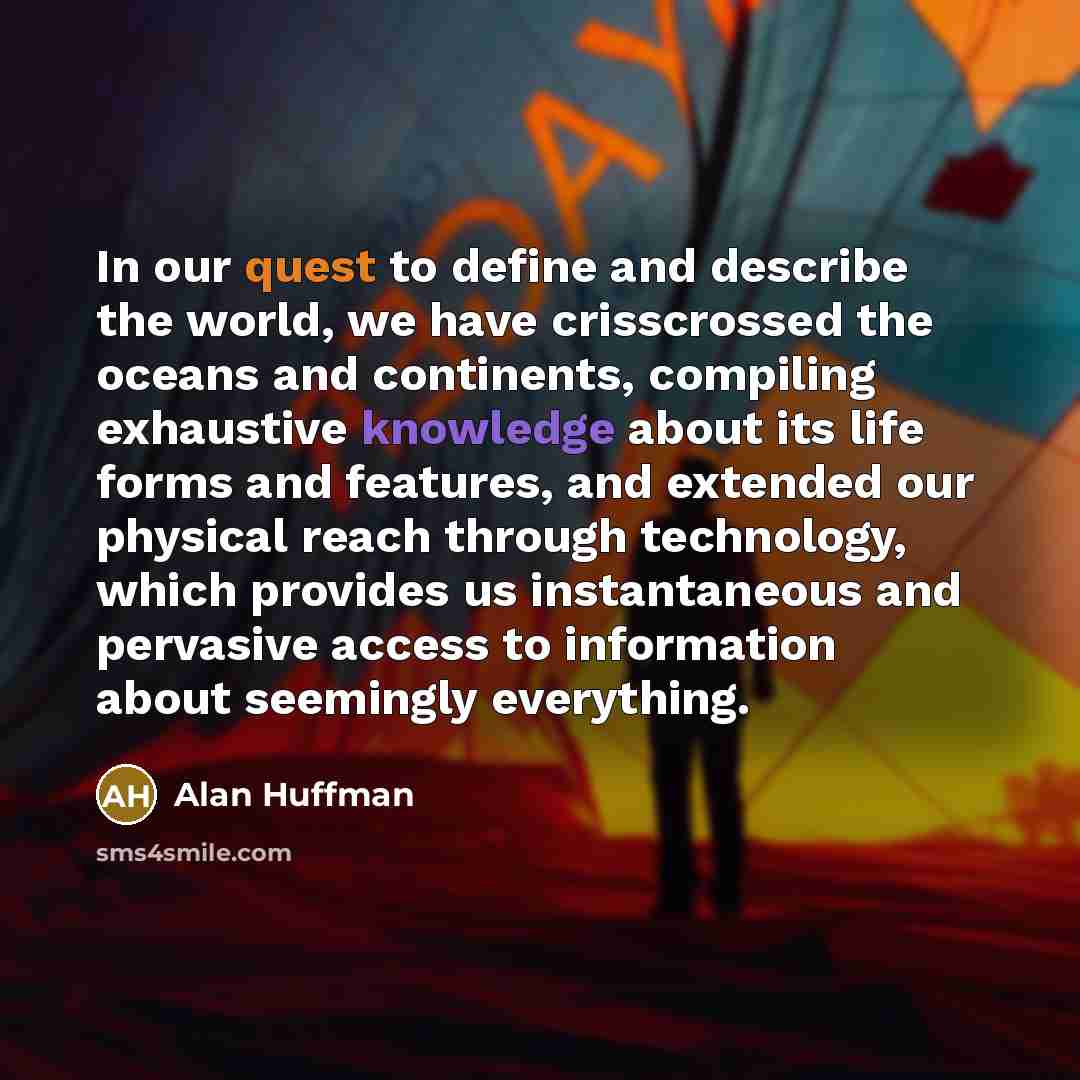 “In our quest to define and describe the world, we have crisscrossed the oceans and continents, compiling exhaustive knowledge about its life forms and features, and extended our physical reach through technology, which provides us instantaneous and pervasive access to information about seemingly…” quote by Alan Huffman