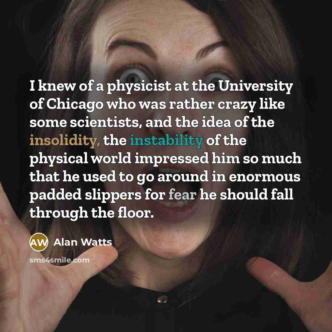 “I knew of a physicist at the University of Chicago who was rather crazy like some scientists, and the idea of the insolidity, the instability of the physical world impressed him so much that he used to go around in enormous padded slippers for fear he should fall through the floor.” quote by Alan Watts