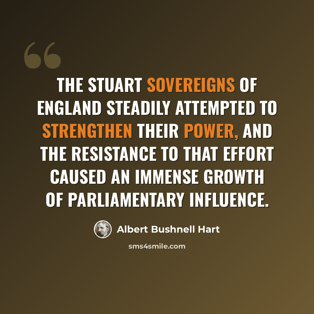 “The Stuart sovereigns of England steadily attempted to strengthen their power, and the resistance to that effort caused an immense growth of Parliamentary influence.” quote by Albert Bushnell Hart