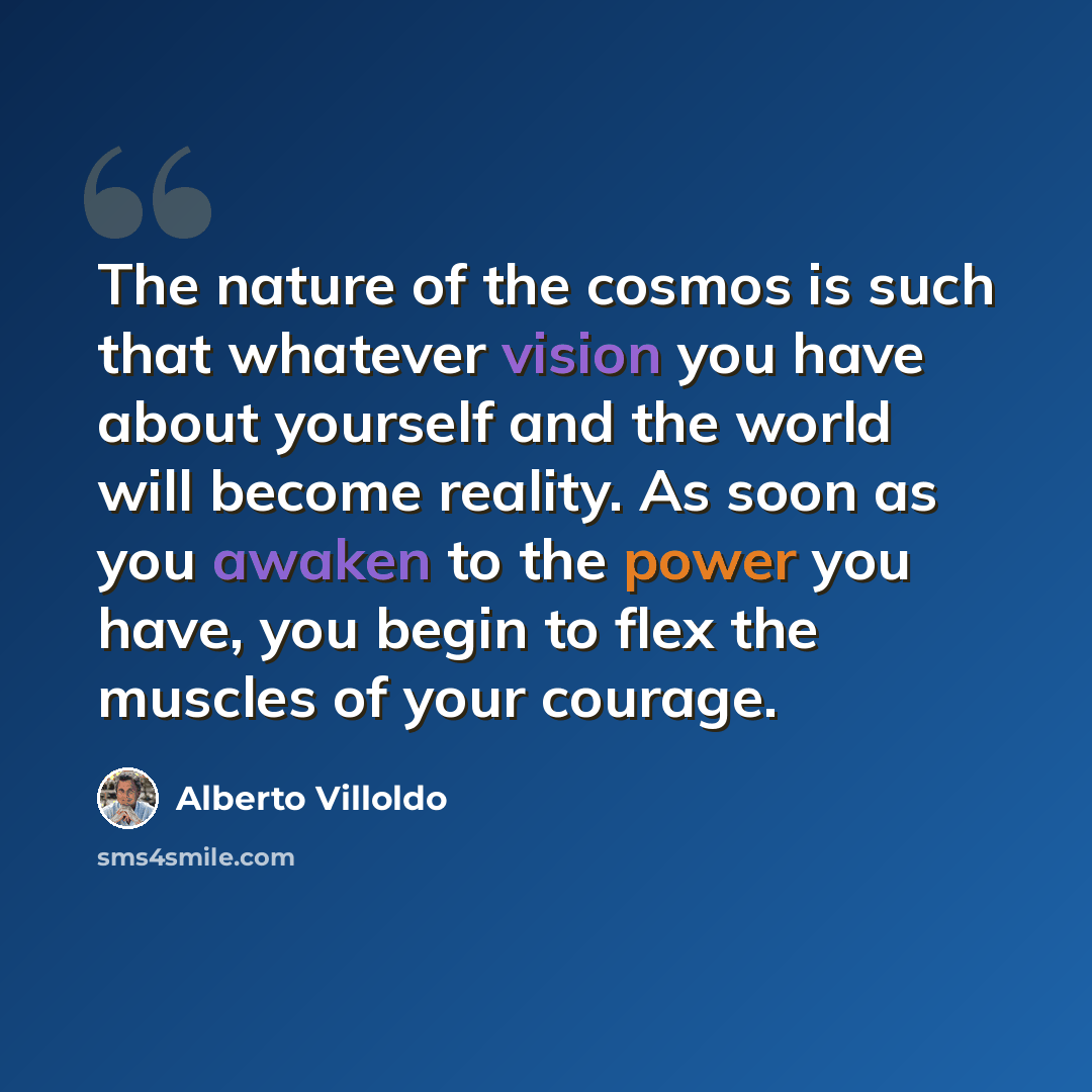“The nature of the cosmos is such that whatever vision you have about yourself and the world will become reality. As soon as you awaken to the power you have, you begin to flex the muscles of your courage.” quote by Alberto Villoldo