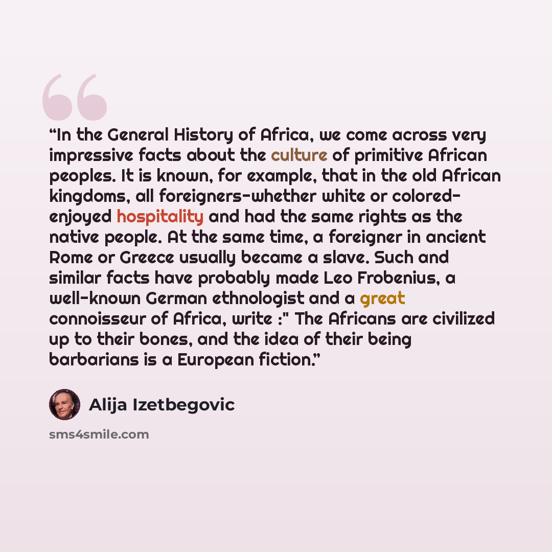 “In the General History of Africa, we come across very impressive facts about the culture of primitive African peoples. It is known, for example, that in the old African kingdoms, all foreigners-whether white or colored- enjoyed hospitality and had the same rights as the native people. At the same…” quote by Alija Izetbegović