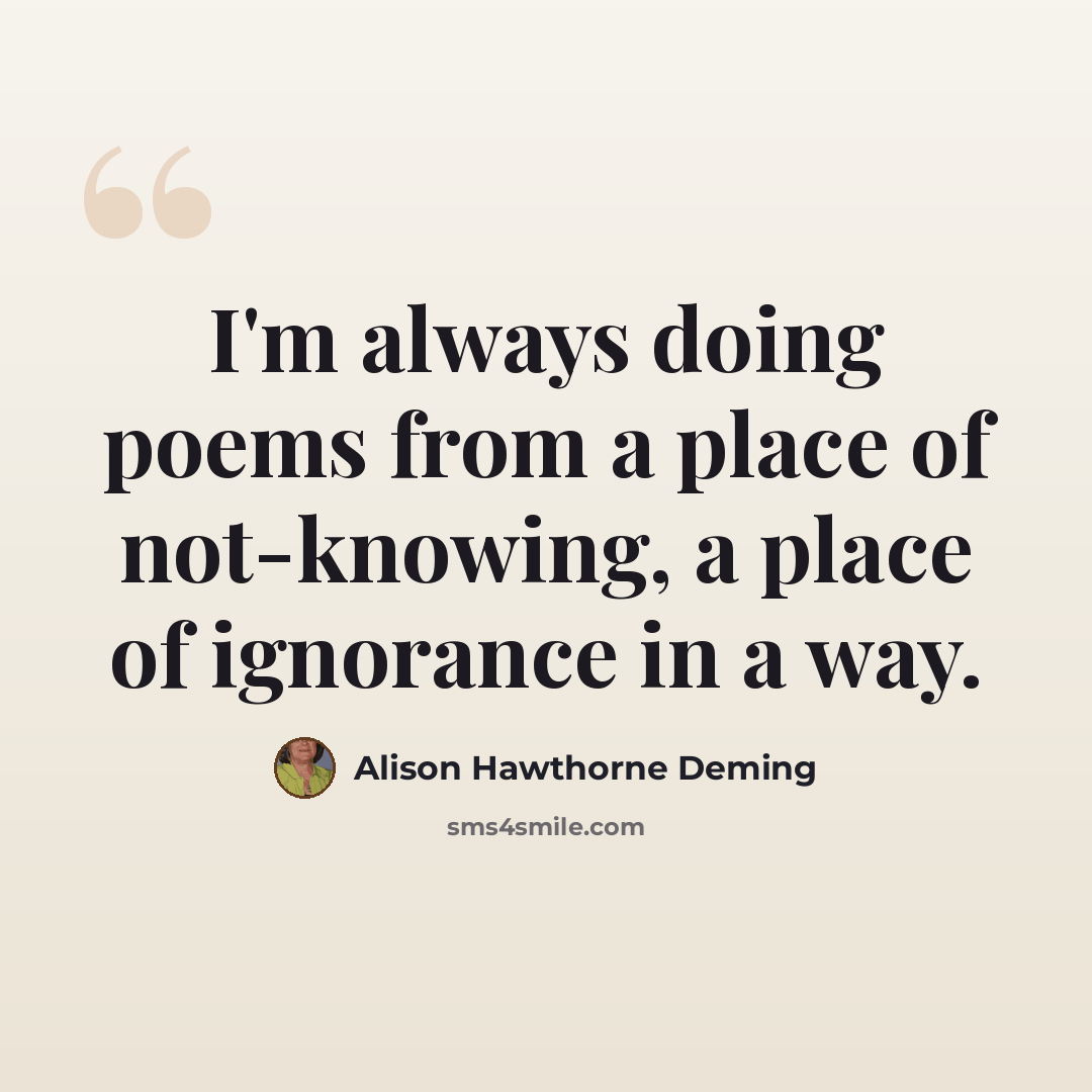 “I'm always doing poems from a place of not-knowing, a place of ignorance in a way.” quote by Alison Hawthorne Deming