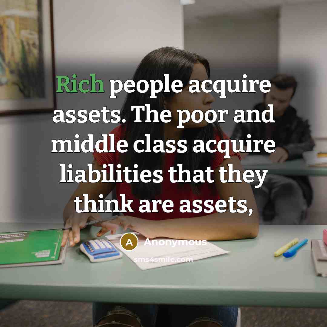“Rich people acquire assets. The poor and middle class acquire liabilities that they think are assets,” quote by Anonymous