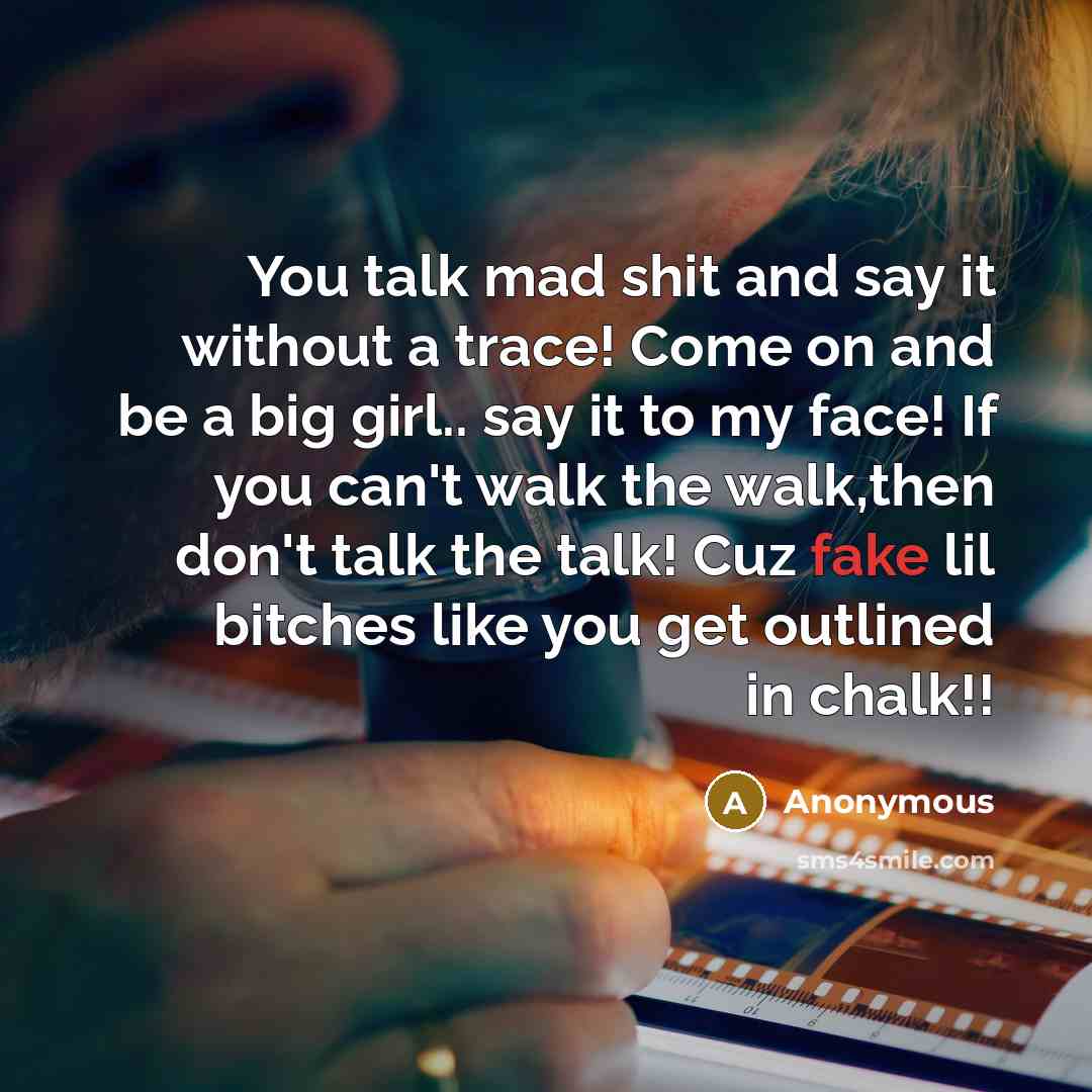 “You talk mad shit and say it without a trace! Come on and be a big girl.. say it to my face! If you can't walk the walk,then don't talk the talk! Cuz fake lil bitches like you get outlined in chalk!!” quote by Anonymous