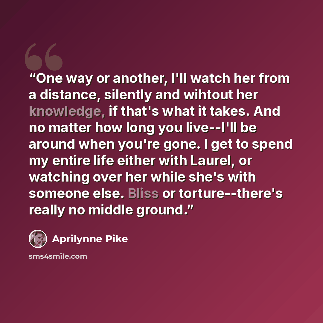 “One way or another, I'll watch her from a distance, silently and wihtout her knowledge, if that's what it takes. And no matter how long you live--I'll be around when you're gone. I get to spend my entire life either with Laurel, or watching over her while she's with someone else. Bliss or…” quote by Aprilynne Pike