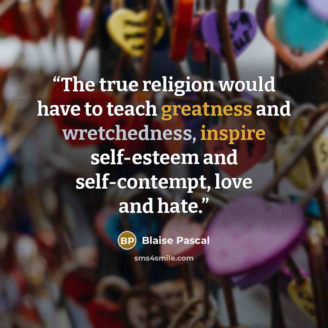 “The true religion would have to teach greatness and wretchedness, inspire self-esteem and self-contempt, love and hate.” quote by Blaise Pascal