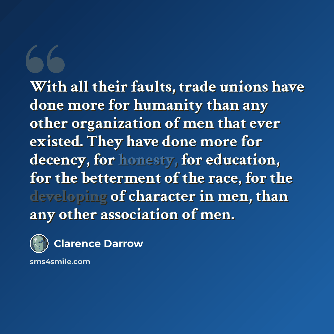“With all their faults, trade unions have done more for humanity than any other organization of men that ever existed. They have done more for decency, for honesty, for education, for the betterment of the race, for the developing of character in men, than any other association of men.” quote by Clarence Darrow
