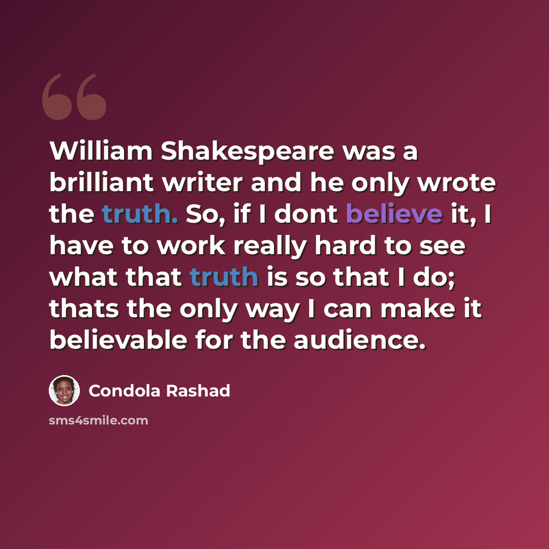 “William Shakespeare was a brilliant writer and he only wrote the truth. So, if I dont believe it, I have to work really hard to see what that truth is so that I do; thats the only way I can make it believable for the audience.” quote by Condola Rashad