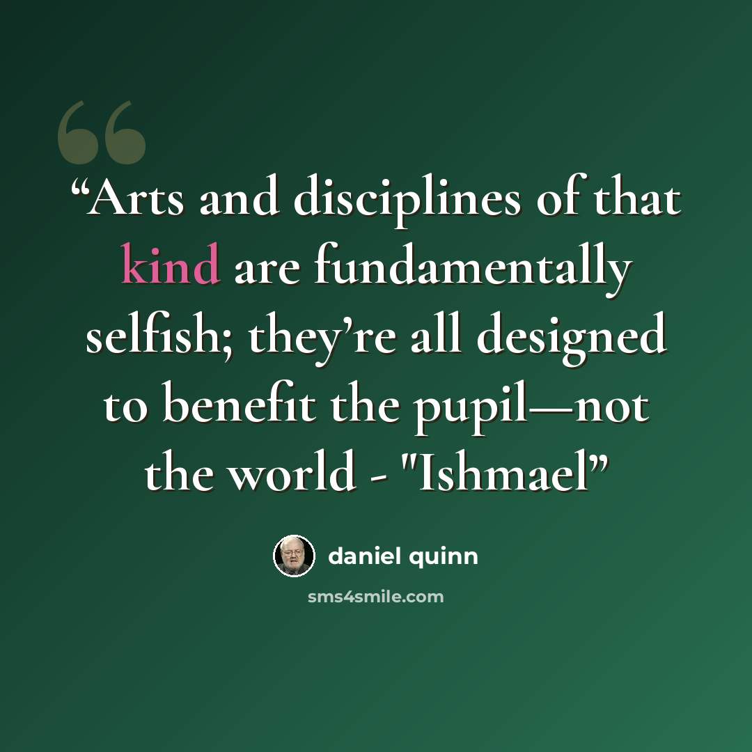 “Arts and disciplines of that kind are fundamentally selfish; they’re all designed to benefit the pupil—not the world - "Ishmael” quote by Daniel Quinn