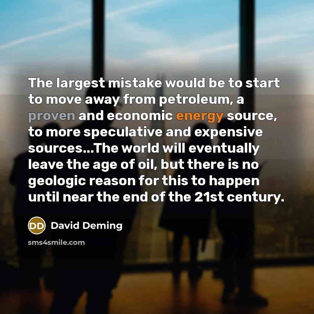 “The largest mistake would be to start to move away from petroleum, a proven and economic energy source, to more speculative and expensive sources...The world will eventually leave the age of oil, but there is no geologic reason for this to happen until near the end of the 21st century.” quote by David Deming