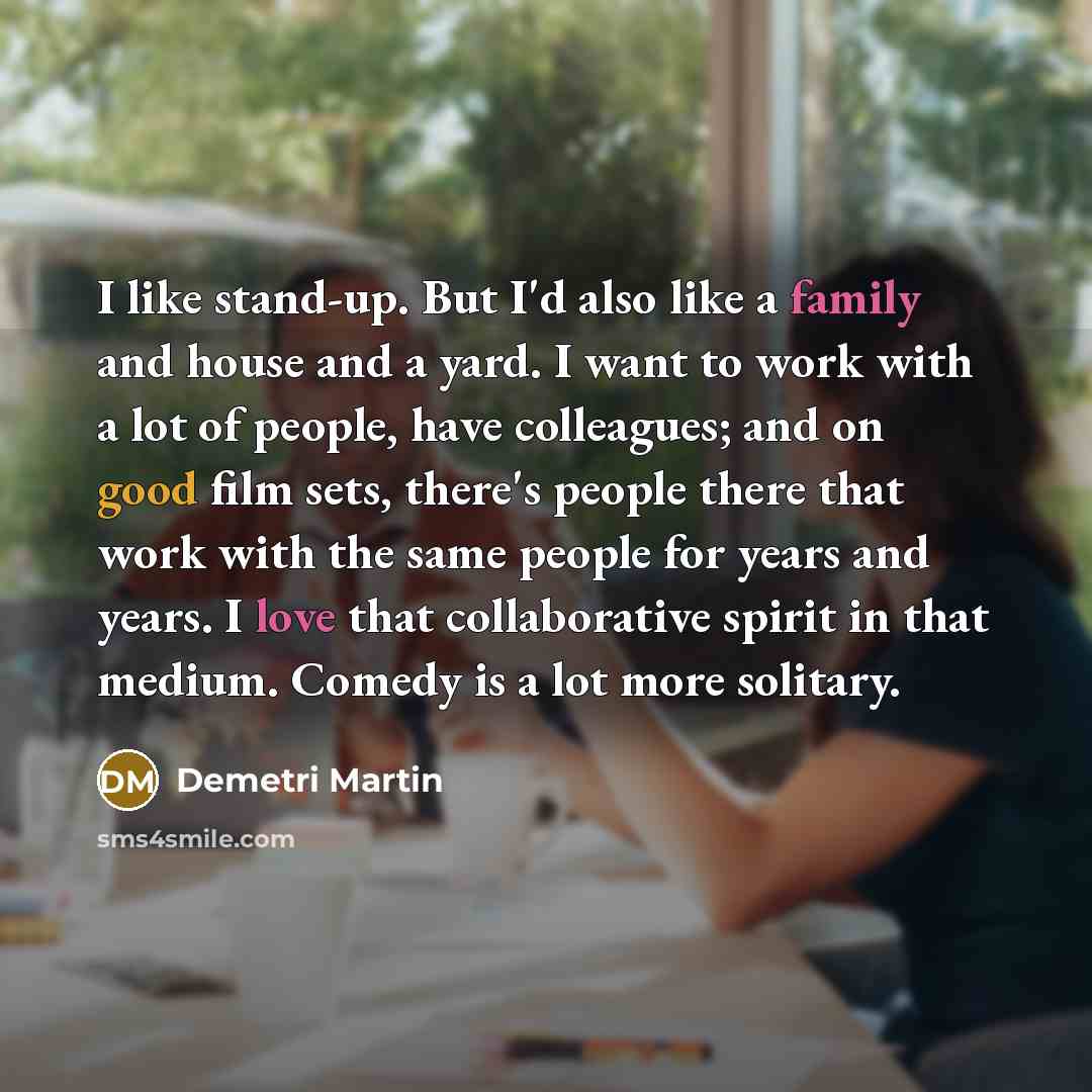 “I like stand-up. But I'd also like a family and house and a yard. I want to work with a lot of people, have colleagues; and on good film sets, there's people there that work with the same people for years and years. I love that collaborative spirit in that medium. Comedy is a lot more solitary.” quote by Demetri Martin