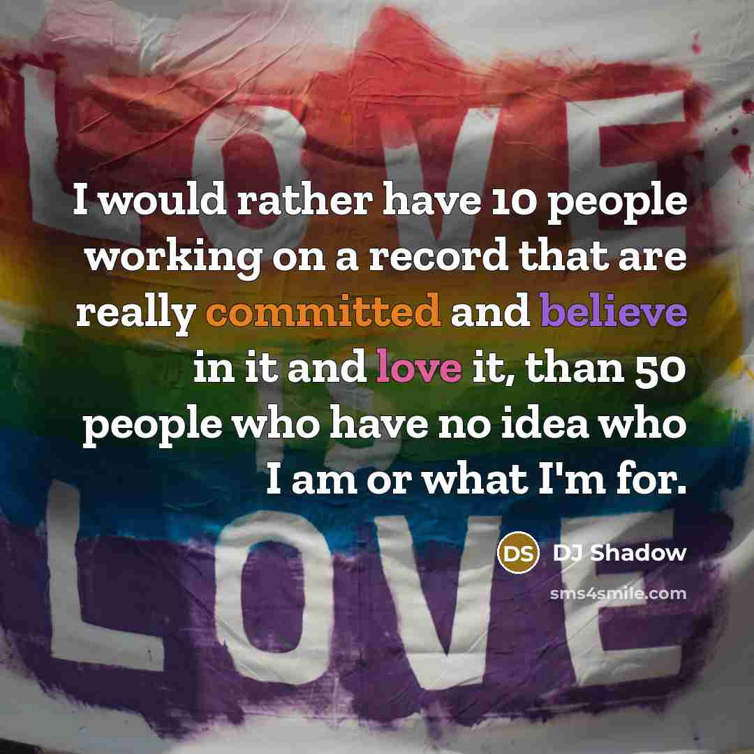 “I would rather have 10 people working on a record that are really committed and believe in it and love it, than 50 people who have no idea who I am or what I'm for.” quote by DJ Shadow