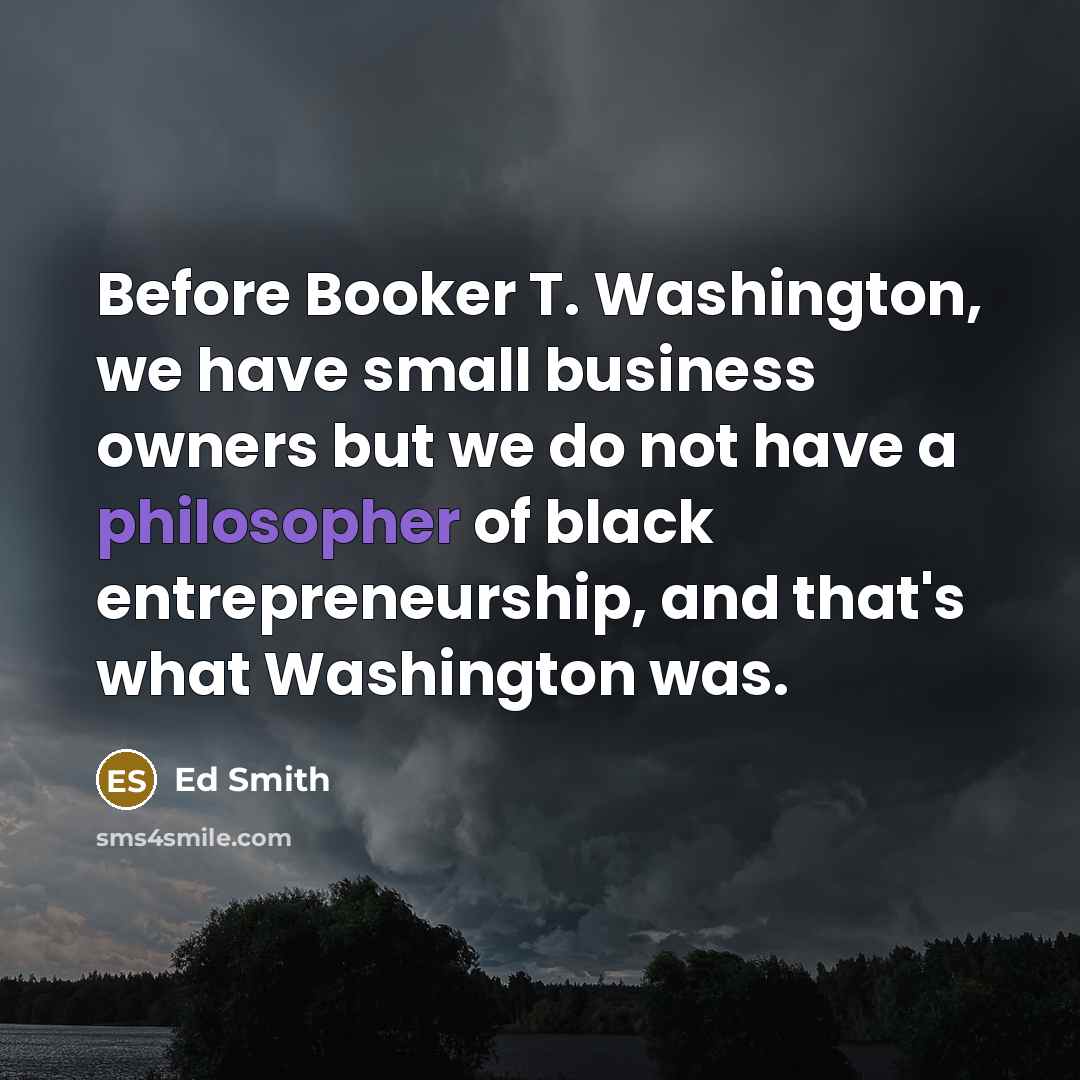 “Before Booker T. Washington, we have small business owners but we do not have a philosopher of black entrepreneurship, and that's what Washington was.” quote by Ed Smith