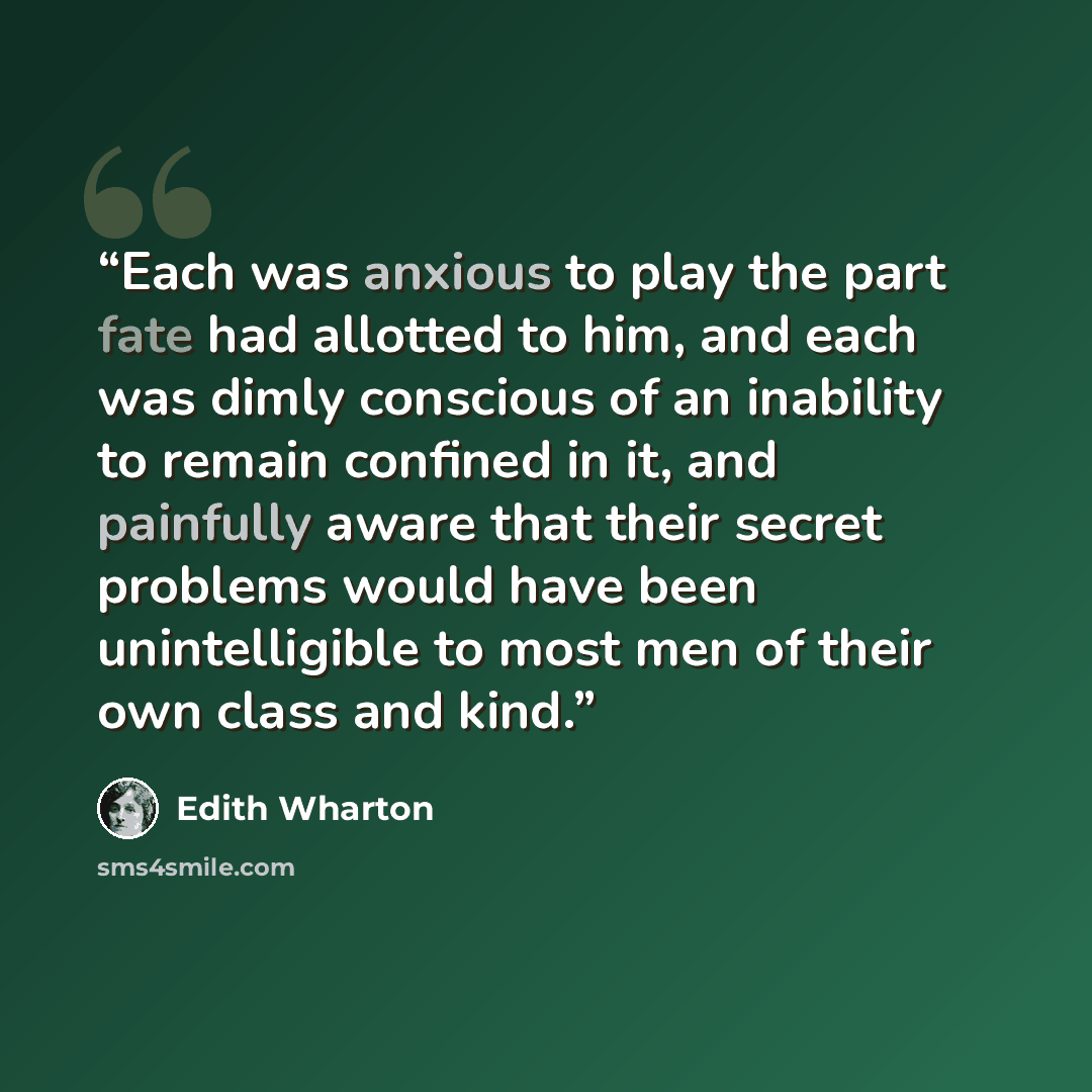 “Each was anxious to play the part fate had allotted to him, and each was dimly conscious of an inability to remain confined in it, and painfully aware that their secret problems would have been unintelligible to most men of their own class and kind.” quote by Edith Wharton