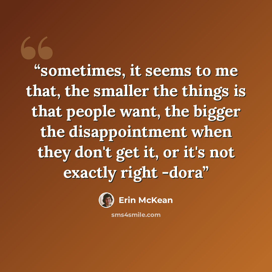 “sometimes, it seems to me that, the smaller the things is that people want, the bigger the disappointment when they don't get it, or it's not exactly right -dora” quote by Erin McKean