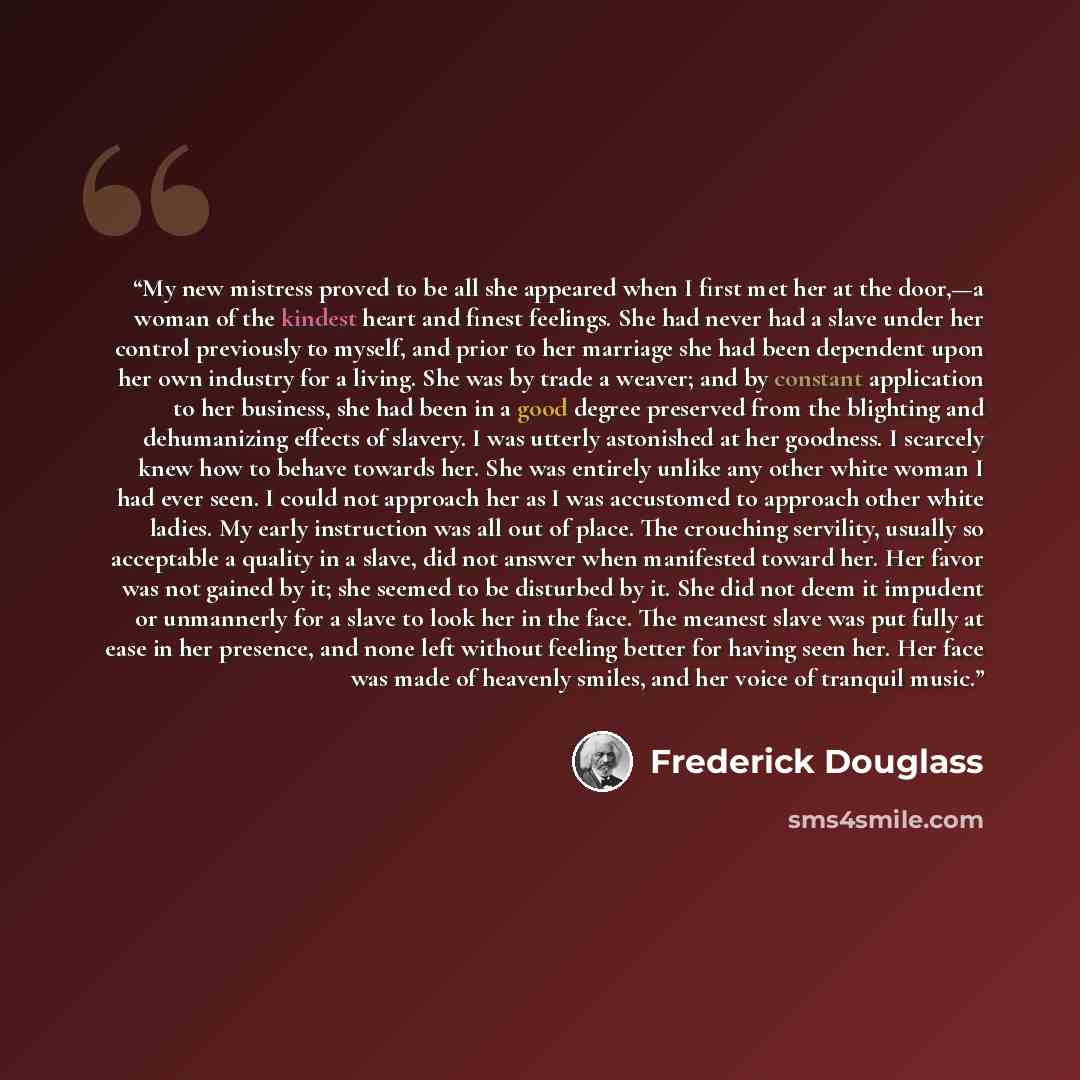 “My new mistress proved to be all she appeared when I first met her at the door,—a woman of the kindest heart and finest feelings. She had never had a slave under her control previously to myself, and prior to her marriage she had been dependent upon her own industry for a living. She was by trade…” quote by Frederick Douglass