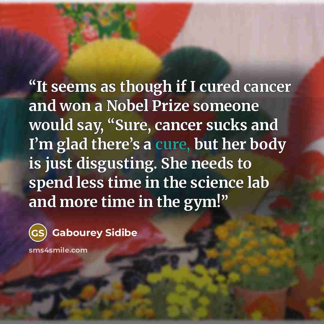“It seems as though if I cured cancer and won a Nobel Prize someone would say, “Sure, cancer sucks and I’m glad there’s a cure, but her body is just disgusting. She needs to spend less time in the science lab and more time in the gym!” quote by Gabourey Sidibe