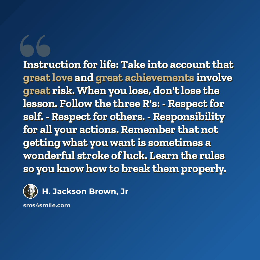 “Instruction for life: Take into account that great love and great achievements involve great risk. When you lose, don't lose the lesson. Follow the three R's: - Respect for self. - Respect for others. - Responsibility for all your actions. Remember that not getting what you want is sometimes a…” quote by H. Jackson Brown, Jr