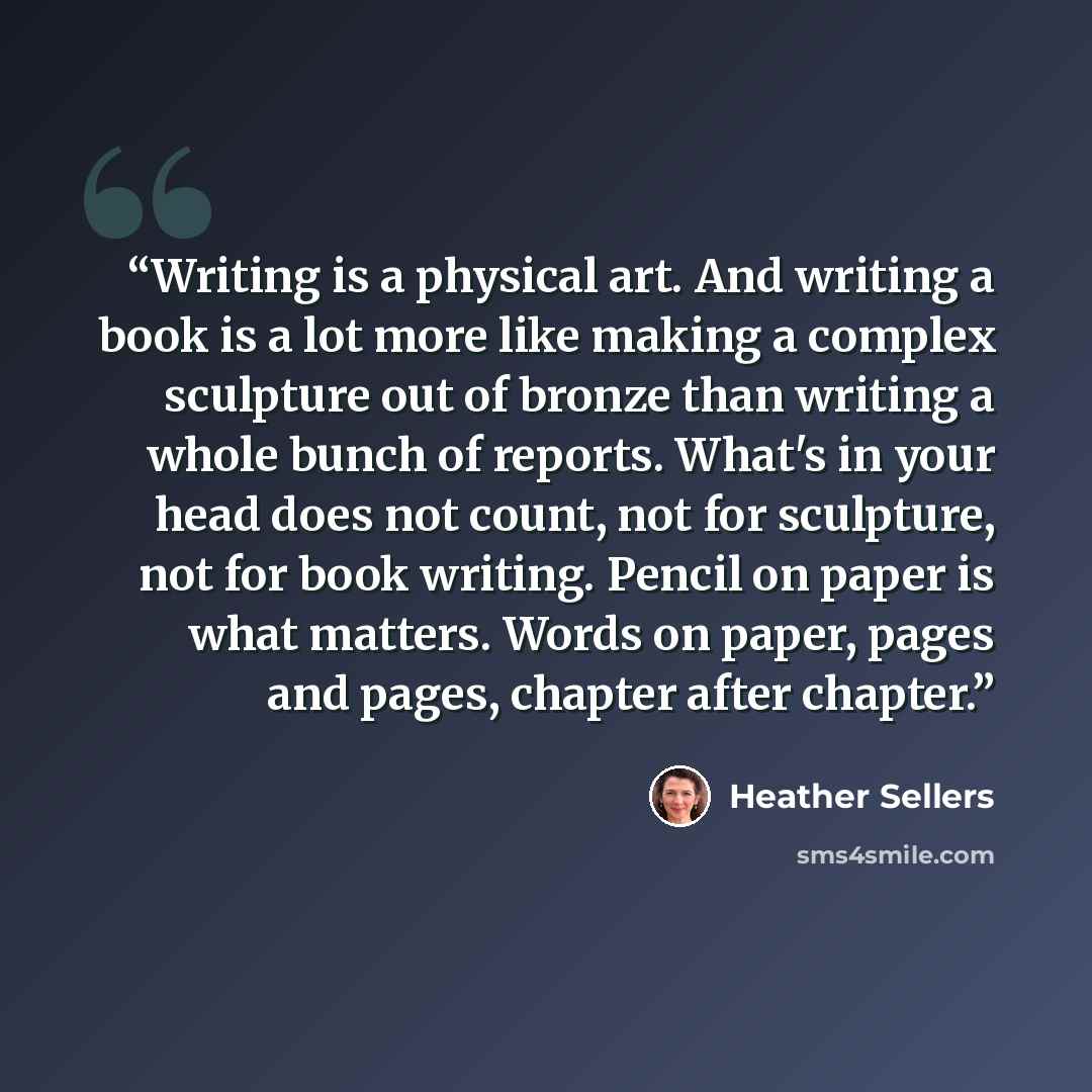 “Writing is a physical art. And writing a book is a lot more like making a complex sculpture out of bronze than writing a whole bunch of reports. What's in your head does not count, not for sculpture, not for book writing. Pencil on paper is what matters. Words on paper, pages and pages, chapter…” quote by Heather Sellers