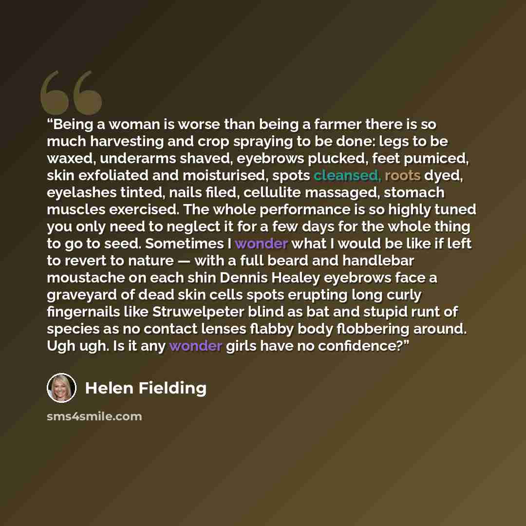 “Being a woman is worse than being a farmer there is so much harvesting and crop spraying to be done: legs to be waxed, underarms shaved, eyebrows plucked, feet pumiced, skin exfoliated and moisturised, spots cleansed, roots dyed, eyelashes tinted, nails filed, cellulite massaged, stomach muscles…” quote by Helen Fielding