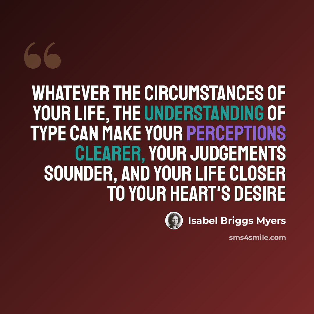 “Whatever the circumstances of your life, the understanding of type can make your perceptions clearer, your judgements sounder, and your life closer to your heart's desire” quote by Isabel Briggs Myers