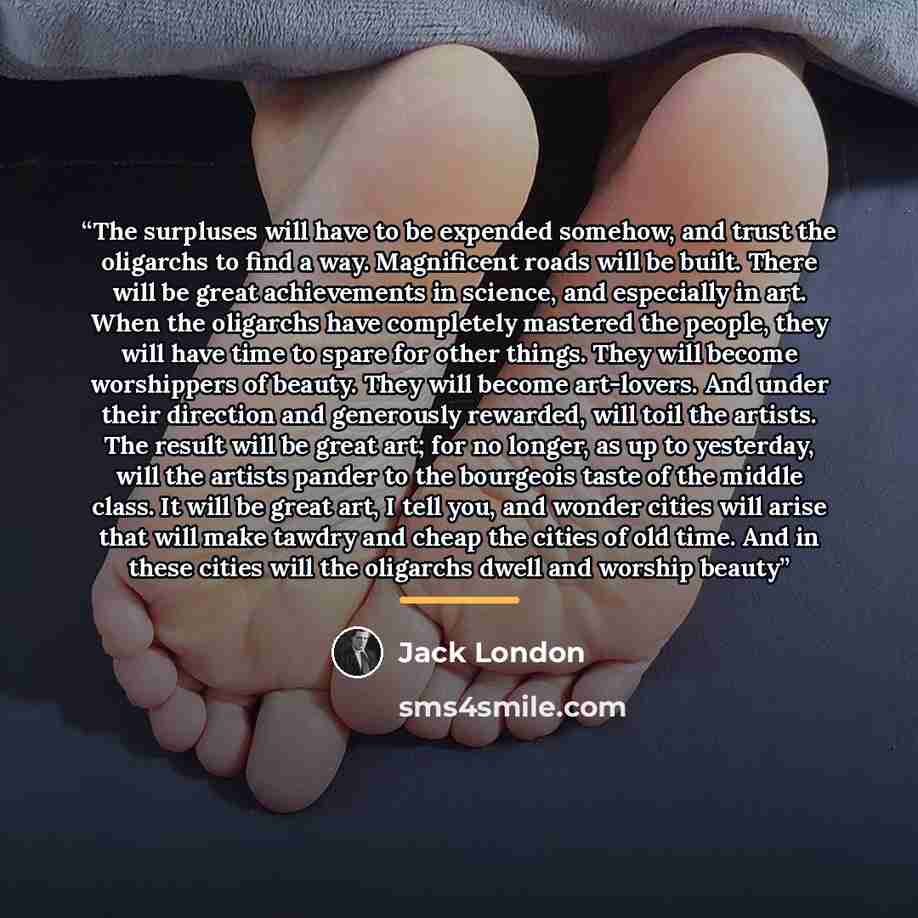 “The surpluses will have to be expended somehow, and trust the oligarchs to find a way. Magnificent roads will be built. There will be great achievements in science, and especially in art. When the oligarchs have completely mastered the people, they will have time to spare for other things. They…” quote by Jack London