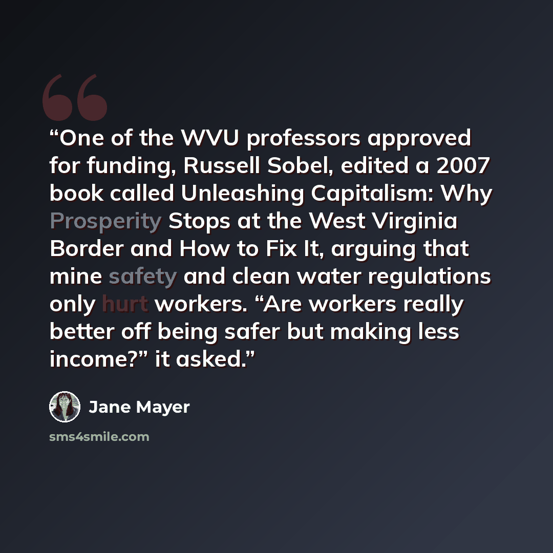 “One of the WVU professors approved for funding, Russell Sobel, edited a 2007 book called Unleashing Capitalism: Why Prosperity Stops at the West Virginia Border and How to Fix It, arguing that mine safety and clean water regulations only hurt workers. “Are workers really better off being safer but…” quote by Jane Mayer