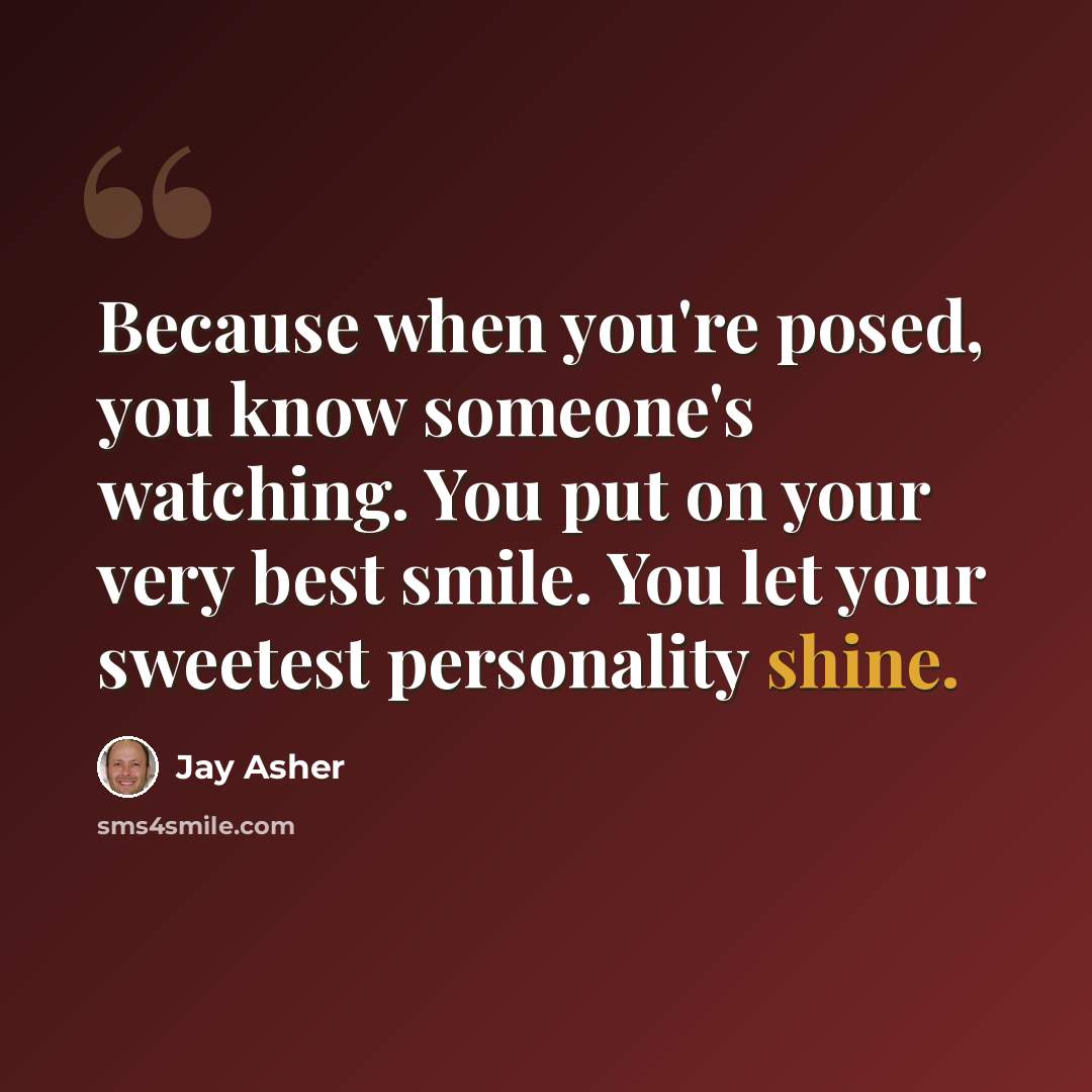 “Because when you're posed, you know someone's watching. You put on your very best smile. You let your sweetest personality shine.” quote by Jay Asher