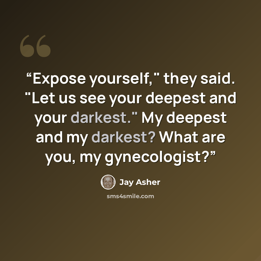 “Expose yourself," they said. "Let us see your deepest and your darkest." My deepest and my darkest? What are you, my gynecologist?” quote by Jay Asher