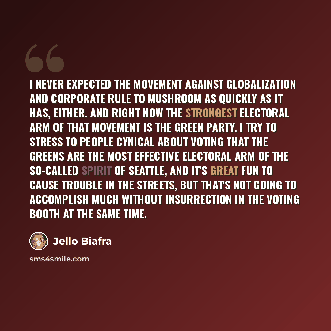 “I never expected the movement against globalization and corporate rule to mushroom as quickly as it has, either. And right now the strongest electoral arm of that movement is the Green Party. I try to stress to people cynical about voting that the Greens are the most effective electoral arm of the…” quote by Jello Biafra